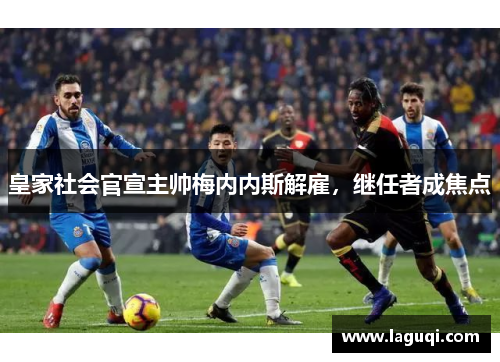 皇家社会官宣主帅梅内内斯解雇，继任者成焦点