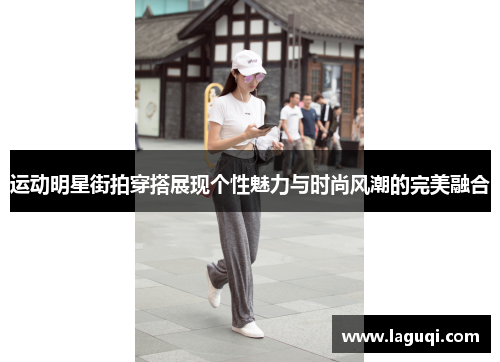 运动明星街拍穿搭展现个性魅力与时尚风潮的完美融合