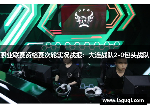 职业联赛资格赛次轮实况战报：大连战队2-0包头战队